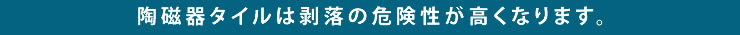 陶磁器タイルは剥落の危険性が高くなります。